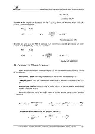 ............................................................. Centro Federal de Educação Tecnológica de Minas Gerais. Campus VIII - Varginha


                                                                                              x = 2 100,00

                                                                                                   Salário: 2 100,00

Exemplo 2: Ao comprar um automóvel por R$ 15 000,00, obtive um desconto de R$ 1 800,00.
Qual foi a taxa de desconto?

          15 000            100%

                                                                     100.1800
          1800                 x                     x =                                      x = 12%
                                                                       100

                                                                                                Taxa de desconto: 12%

Exemplo 3: Uma taxa de 13% é aplicado num determinado capital, produzindo um valor
porcentual de 5 200,00. De quanto era o capital?

          13%               5 200

                                                               100.5200
          100%                  x                       x=                                    x = 40.000
                                                                 100

                                                                                                   Capital: R$ 40 000,00

5.2. Elementos dos Cálculos Porcentual

       Pelos exemplos anteriores observamos que são três os elementos envolvidos no cálculo
de porcentagem:

       Principal ou Capital: valor da grandeza da qual se calcula a porcentagem (P ou C)

       Taxa porcentual: valor que representa a quantidade de unidades tomadas em cada 100
       (i).

       Porcentagem ou juros: resultado que se obtém quando se aplica a taxa de porcentagem
       ou taxa porcentual (p ou j)

       Concluímos também que a resolução por regra de três permite chegarmos ao seguinte
   raciocínio:




                                 Pr incipal.taxa                             P.i                           100. p                        100. p
      Porcentagem =                                                  p=               , onde         P=                     e      i=
                                       100                                  100                              i                             P


       Também poderemos encontrar em algumas literaturas:

                                 C.i                                    j.100                              100. j
                           j=        , onde                     C=                      e            i=
                                 100                                      i                                  C



      Curso Pro-Técnico - Disciplina: Matemática - Professores Antônio José B. Bottion e Paulo Henrique C. Pereira                            120
 