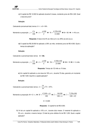 ............................................................. Centro Federal de Educação Tecnológica de Minas Gerais. Campus VIII - Varginha


        c) O capital de R$ 12.000 foi aplicado durante 9 meses, rendendo juros de R$ 4.320. Qual
            a taxa de juros?


        Solução:


Calculando porcentual total, temos: it = i x 9 = 9i%


                                       Cit                    jx100                     4.320 x100
Montando a proporção:             j=                  it =                     9i =                             9i = 36           i = 4% a.m.
                                       100                      C                         12.000

                                 Resposta: A taxa é de 4% ao mês (a.m.) ou 48%) ao ano (a.a.).


        d) O capital de R$ 25.000 foi aplicado a 36% ao mês, rendendo juros de R$ 4.500. Qual o
            tempo de aplicação?


        Solução:


Calculando o porcentual total, temos: it = 36t.


                                       Cit                    jx100                       4.500 x100
Montando a proporção:             j=                  it =                     36t =                              36t = 18           t = ½ mês
                                       100                      C                           25.000

                                                    Resposta: Tempo de 1/2 mês ou 15 dias.


        e) Um capital foi aplicado a uma taxa de 18% a.m., durante 75 dias, gerando um montante
            de R$ 7.250. Qual foi o capital aplicado?


       Solução:


                                                             18
Calculando o porcentual total, temos:                 it =      x75 = 45%
                                                             30

                                                               C (100 + it )                    Mx100                       7.250 x100
Montando a proporção: M = C + j                       M =                               C=                          C=
                                                                   100                          100 + it                     100 + 45

                                                                 C = 5.000


                                                         Resposta: O capital foi de R$ 5.000.


     f) 1/4 de um capital foi aplicado a 10% a.m., durante dois meses. O restante foi aplicado a
       5% a.m., durante o mesmo tempo. O total de juros obtidos foi de R$ 1.250. Qual o capital
       aplicado?


       Curso Pro-Técnico - Disciplina: Matemática - Professores Antônio José B. Bottion e Paulo Henrique C. Pereira                            125
 