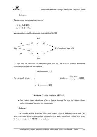 ............................................................. Centro Federal de Educação Tecnológica de Minas Gerais. Campus VIII - Varginha


       Solução:


Calculando os porcentuais totais, temos:


   1) it= 10x2= 20%
   2) it= 5x2= 10%,.


Vamos resolver o problema supondo o capital inicial de 100.


                                             20%


        1/4                     25                       5,0


100                                                                               12,5 (juros totais para 100)


        3/4                     75                       7,5


                                             10%


Ou seja, para um capital de 100 obtivemos juros totais de 12,5, que são números diretamente
proporcionais aos valores do problema.


                                             100 -------------- 12,5


                                                                                                                 1.250 x100
Por regra de 3 temos:                                                                          donde:      x=               = 10.000
                                                                                                                    12,5

                                               X ------------- 1.250




                                      Resposta: O capital total foi de R$ 10.000.


      g) Dois capitais foram aplicados a 36% a.a. durante 4 meses. Os juros dos capitais diferem
         de R$ 360. Qual a diferença entre os capitais?


       Solução:


       Se a diferença entre os juros é de R$ 360, esta foi devida à diferença dos capitais. Para
determinarmos a diferença dos capitais, basta determinar qual o capital que, na taxa e no tempo
dados, renderia juros de R$ 360.Temos portanto:




       Curso Pro-Técnico - Disciplina: Matemática - Professores Antônio José B. Bottion e Paulo Henrique C. Pereira                            126
 