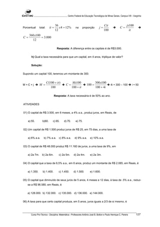 ............................................................. Centro Federal de Educação Tecnológica de Minas Gerais. Campus VIII - Varginha


                                    36                                                              Cit                           jx100
Porcentual      total:       it =      x 4 = 12%               na       proporção             j=                         C=
                                    12                                                              100                             it
     360 x100
C=            = 3.000
       12

                                      Resposta: A diferença entre os capitais é de R$3.000.


       h) Qual a taxa necessária para que um capital, em 4 anos, triplique de valor?


      Solução:


Supondo um capital 100, teremos um montante de 300.


                         C (100 + it )                    Mx100                         300 x100
M=C+j           M =                               C=                         100 =                           4i = 300 – 100              i = 50
                             100                          100 + it                      100 + 4i

                                   Resposta: A taxa necessária é de 50% ao ano.


ATIVIDADES


01) O capital de R$ 3.500, em 6 meses, a 4% a.a., produz juros, em Reais, de


    a) 55.          b)60.        c) 65.         d) 70.         e) 75.


02) Um capital de R$ 1.500 produz juros de R$ 25, em 75 dias, a uma taxa de


    a) 6% a.a.       b) 7% a.a.          c) 8% a.a.           d) 9% a.a.          e) 10% a.a.


03) O capital de R$ 48.000 produz R$ 11.160 de juros, a uma taxa de 9%, em


    a) 2a 7m.      b) 2a 6m.             c) 2a 5m.           d) 2a 4m.            e) 2a 3m.


04) O capital que a taxa de 6,5% a.a., em 6 anos, produz um montante de R$ 2.085, em Reais, é


    a) 1.350.       b) 1.400.            c) 1.450.          d) 1.500.             e) 1.600.


05) O capital que diminuído de seus juros de 5 anos, 4 meses e 12 dias, à taxa de .5% a.a., reduz-
   se a R$ 96.580, em Reais, é


   a) 128.000. b) 132.000. c) 135.000. d) 136.000. e) 144.000.


06) A taxa para que certo capital produza, em 5 anos, juros iguais a 2/3 de si mesmo, é



      Curso Pro-Técnico - Disciplina: Matemática - Professores Antônio José B. Bottion e Paulo Henrique C. Pereira                            127
 