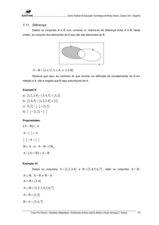............................................................. Centro Federal de Educação Tecnológica de Minas Gerais. Campus VIII - Varginha


1.11. Diferença
          Dados os conjuntos A e B num universo U, chama-se de diferença entre A e B, nesta
ordem, ao conjunto dos elementos de A que não são elementos de B.



                                                          A
                                                                                       B




                                                                                                U

          A − B = {x ∈ U :x ∈ A e x ∉ B}
          Observe que aqui, ao contrário do que ocorreu na definição de complementar de B em
relação a A, não é exigido que B seja subconjunto de A.


Exemplo 9

a)   {1, 2,3, 4} − {3, 4,5} = {1, 2}
b)   {3, 4,5} − {1, 2,3, 4} = {5}
c)   {1, 2} − { } = {1, 2}
d)   { } − {1, 2} = { }

Propriedades:

( A − B) ⊂ A
A −{    }=A
{ }−A ={ }
B ⊂ A ⇔ A − B = CBA

A − ( A ∩ B) = A − B


Exemplo 10

          Dados os conjuntos                 A = {1, 2,3, 4} e B = {3, 4,5, 6, 7} , obter os conjuntos A ∩ B ,
A ∪B, A − B e B− A .
A ∩ B = {3, 4}

A ∪ B = {1, 2,3, 4,5, 6, 7}

A − B = {1, 2}

B − A = {5, 6, 7}


        Curso Pro-Técnico - Disciplina: Matemática - Professores Antônio José B. Bottion e Paulo Henrique C. Pereira                               13
 