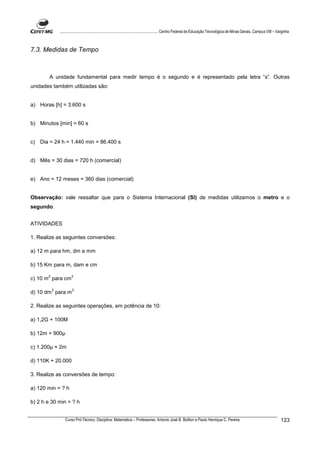 ................................................................................ Centro Federal de Educação Tecnológica de Minas Gerais. Campus VIII – Varginha



7.3. Medidas de Tempo



        A unidade fundamental para medir tempo é o segundo e é representado pela letra “s”. Outras
unidades também utilizadas são:


a) Horas [h] = 3.600 s


b) Minutos [min] = 60 s


c) Dia = 24 h = 1.440 min = 86.400 s


d) Mês = 30 dias = 720 h (comercial)


e) Ano = 12 meses = 360 dias (comercial)


Observação: vale ressaltar que para o Sistema Internacional (SI) de medidas utilizamos o metro e o
segundo.


ATIVIDADES

1. Realize as seguintes conversões:

a) 12 m para hm, dm e mm

b) 15 Km para m, dam e cm

       2              2
c) 10 m para cm

           3           3
d) 10 dm para m

2. Realize as seguintes operações, em potência de 10:

a) 1,2G + 100M

b) 12m + 900

c) 1.200 + 2m

d) 110K + 20.000

3. Realize as conversões de tempo:

a) 120 min = ? h

b) 2 h e 30 min = ? h


                  Curso Pró-Técnico. Disciplina: Matemática – Professores: Antonio José B. Bottion e Paulo Henrique C. Pereira                                          123
 