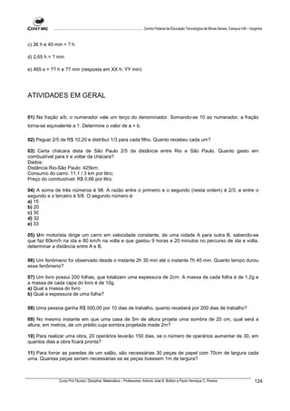 ................................................................................ Centro Federal de Educação Tecnológica de Minas Gerais. Campus VIII – Varginha



c) 36 h e 40 min = ? h

d) 2,65 h = ? min

e) 465 s = ?? h e ?? min (resposta em XX h: YY min)




ATIVIDADES EM GERAL


01) Na fração a/b, o numerador vale um terço do denominador. Somando-se 10 ao numerador, a fração
torna-se equivalente a 1. Determine o valor de a + b.

02) Peguei 2/5 de R$ 10,20 e distribuí 1/3 para cada filho. Quanto recebeu cada um?

03) Certa chácara dista de São Paulo 2/5 da distância entre Rio e São Paulo. Quanto gasto em
combustível para ir e voltar da chácara?
Dados:
Distância Rio-São Paulo: 425km;
Consumo do carro: 11,1 / 3 km por litro;
Preço do combustível: R$ 0,66 por litro.

04) A soma de três números é 98. A razão entre o primeiro e o segundo (nesta ordem) é 2/3, e entre o
segundo e o terceiro é 5/8. O segundo número é:
a) 15
b) 20
c) 30
d) 32
e) 33

05) Um motorista dirige um carro em velocidade constante, de uma cidade A para outra B. sabendo-se
que faz 60km/h na ida e 80 km/h na volta e que gastou 9 horas e 20 minutos no percurso de ida e volta,
determinar a distância entre A e B.

06) Um fenômeno foi observado desde o instante 2h 30 min até o instante 7h 45 min. Quanto tempo durou
esse fenômeno?

07) Um livro possui 200 folhas, que totalizam uma espessura de 2cm. A massa de cada folha é de 1,2g e
a massa de cada capa do livro é de 10g.
a) Qual a massa do livro
b) Qual a espessura de uma folha?

08) Uma pessoa ganha R$ 500,00 por 10 dias de trabalho, quanto receberá por 200 dias de trabalho?

09) No mesmo instante em que uma casa de 5m de altura projeta uma sombra de 20 cm, qual será a
altura, em metros, de um prédio cuja sombra projetada mede 2m?

10) Para realizar uma obra, 20 operários levarão 150 dias, se o número de operários aumentar de 30, em
quantos dias a obra ficará pronta?

11) Para forrar as paredes de um salão, são necessárias 30 peças de papel com 70cm de largura cada
uma. Quantas peças seriam necessárias se as peças tivessem 1m de largura?



               Curso Pró-Técnico. Disciplina: Matemática – Professores: Antonio José B. Bottion e Paulo Henrique C. Pereira                                          124
 