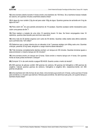 ................................................................................ Centro Federal de Educação Tecnológica de Minas Gerais. Campus VIII – Varginha



12) Uma torneira aberta durante 4 horas enche uma banheira de 150 litros. Se a banheira tivesse metade
do volume, em quantos minutos a banheira estaria cheia?

13) A água do mar contém 2,5g de sal para cada 100g de água. Quantos gramas de sal terão em 5 kg de
água do mar?
                      2
14) Para cobrir 2m de uma parede precisamos de 16 azulejos. Quantos azulejos serão necessários para
                                2
cobrir uma parece de 8m ?

15) Para realizar a metade de uma obra 10 operários levam 14 dias. Se forem empregados mais 18
operários, quantos dias levarão para terminar essa obra?

16) Uma roda de 20 dentes engrena com outra de 50 dentes. Quantas voltas darão esta última sabendo
que a primeira deu 120 voltas?

17) Sabemos que a carga máxima de um elevador é de 7 pessoas adultas com 80kg cada uma. Quantas
crianças, pesando 35 kg cada, atingiriam a carga máxima desse elevador?

18) Três torneiras completamente abertas enchem um tanque em 90 minutos. Quantas torneiras iguais a
essa encheriam o mesmo tanque em 54 minutos?

19) Uma torneira enche um tanque em 6 horas. Outra enche o mesmo tanque em 4 horas. Em quantas
horas as duas juntas encheriam o tanque?

20) Comprei 12 m de certo tecido e paguei R$ 48,00. Quanto cursta o metro do tecido?

21) 900 gramas de glicose contêm 360 gramas de carbono, 60 gramas de hidrogênio e 480 gramas de
oxigênio. Calcule quantos gramas de carbono, hidrogênio e oxigênio têm, respectiva-mente, em 300
gramas de glicose.

22) Uma banheira tem três formas de ser cheia. Uma torneira que enche em 3 horas, outra que leva 4 horas
para enchê-la e o chuveiro que demora 12horas para enchê-la. Se abrirmos tudo junto, em quanto tempo a
banheira ficará cheia?




              Curso Pró-Técnico. Disciplina: Matemática – Professores: Antonio José B. Bottion e Paulo Henrique C. Pereira                                          125
 