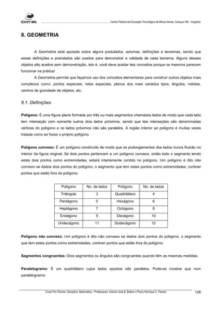 ................................................................................ Centro Federal de Educação Tecnológica de Minas Gerais. Campus VIII – Varginha



8. GEOMETRIA


        A Geometria está apoiada sobre alguns postulados, axiomas, definições e teoremas, sendo que
essas definições e postulados são usados para demonstrar a validade de cada teorema. Alguns desses
objetos são aceitos sem demonstração, isto é, você deve aceitar tais conceitos porque os mesmos parecem
funcionar na prática!
        A Geometria permite que façamos uso dos conceitos elementares para construir outros objetos mais
complexos como: pontos especiais, retas especiais, planos dos mais variados tipos, ângulos, médias,
centros de gravidade de objetos, etc.


8.1. Definições

Polígono: É uma figura plana formada por três ou mais segmentos chamados lados de modo que cada lado
tem interseção com somente outros dois lados próximos, sendo que tais interseções são denominadas
vértices do polígono e os lados próximos não são paralelos. A região interior ao polígono é muitas vezes
tratada como se fosse o próprio polígono


Polígono convexo: É um polígono construído de modo que os prolongamentos dos lados nunca ficarão no
interior da figura original. Se dois pontos pertencem a um polígono convexo, então todo o segmento tendo
estes dois pontos como extremidades, estará inteiramente contido no polígono. Um polígono é dito não
convexo se dados dois pontos do polígono, o segmento que tem estes pontos como extremidades, contiver
pontos que estão fora do polígono.


                               Polígono                  No. de lados                   Polígono                 No. de lados
                               Triângulo                          3                  Quadrilátero                          4
                              Pentágono                           5                    Hexágono                            6
                              Heptágono                           7                    Octógono                            8
                              Eneágono                            9                    Decágono                           10
                            Undecágono                           11                  Dodecágono                           12


Polígono não convexo: Um polígono é dito não convexo se dados dois pontos do polígono, o segmento
que tem estes pontos como extremidades, contiver pontos que estão fora do polígono.


Segmentos congruentes: Dois segmentos ou ângulos são congruentes quando têm as mesmas medidas.


Paralelogramo: É um quadrilátero cujos lados opostos são paralelos. Pode-se mostrar que num
paralelogramo:



               Curso Pró-Técnico. Disciplina: Matemática – Professores: Antonio José B. Bottion e Paulo Henrique C. Pereira                                          126
 