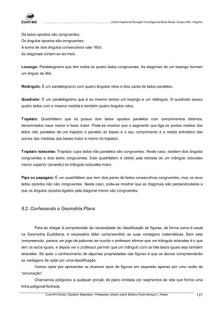 ................................................................................ Centro Federal de Educação Tecnológica de Minas Gerais. Campus VIII – Varginha



Os lados opostos são congruentes;
Os ângulos opostos são congruentes;
A soma de dois ângulos consecutivos vale 180o;
As diagonais cortam-se ao meio.


Losango: Paralelogramo que tem todos os quatro lados congruentes. As diagonais de um losango formam
um ângulo de 90o.


Retângulo: É um paralelogramo com quatro ângulos retos e dois pares de lados paralelos.


Quadrado: É um paralelogramo que é ao mesmo tempo um losango e um retângulo. O quadrado possui
quatro lados com a mesma medida e também quatro ângulos retos.


Trapézio: Quadrilátero que só possui dois lados opostos paralelos com comprimentos distintos,
denominados base menor e base maior. Pode-se mostrar que o segmento que liga os pontos médios dos
lados não paralelos de um trapézio é paralelo às bases e o seu comprimento é a média aritmética das
somas das medidas das bases maior e menor do trapézio.


Trapézio isósceles: Trapézio cujos lados não paralelos são congruentes. Neste caso, existem dois ângulos
congruentes e dois lados congruentes. Este quadrilátero é obtido pela retirada de um triângulo isósceles
menor superior (amarelo) do triângulo isósceles maior.


Pipa ou papagaio: É um quadrilátero que tem dois pares de lados consecutivos congruentes, mas os seus
lados opostos não são congruentes. Neste caso, pode-se mostrar que as diagonais são perpendiculares e
que os ângulos opostos ligados pela diagonal menor são congruentes.



8.2. Conhecendo a Geometria Plana



        Para se chegar à compreensão da necessidade de classificação de figuras, da forma como é usual
na Geometria Euclidiana, é necessário obter compreendido as suas vantagens matemáticas. Sem esta
compreensão, parece um jogo de palavras ter ouvido o professor afirmar que um triângulo isósceles é o que
tem os lados iguais, e depois ver o professor permitir que um triângulo com os três lados iguais seja também
isósceles. Só após o conhecimento de algumas propriedades das figuras é que os alunos compreenderão
as vantagens de optar por uma classificação.
        Vamos optar por apresentar os diversos tipos de figuras em separado apenas por uma razão de
"arrumação".
        Chamamos polígonos a qualquer porção do plano limitada por segmentos de reta que forma uma
linha poligonal fechada.

               Curso Pró-Técnico. Disciplina: Matemática – Professores: Antonio José B. Bottion e Paulo Henrique C. Pereira                                          127
 