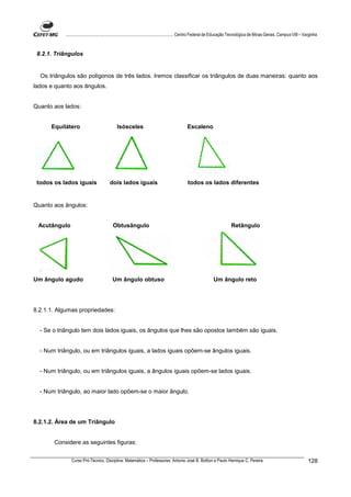 ................................................................................ Centro Federal de Educação Tecnológica de Minas Gerais. Campus VIII – Varginha



 8.2.1. Triângulos


  Os triângulos são polígonos de três lados. Iremos classificar os triângulos de duas maneiras: quanto aos
lados e quanto aos ângulos.


Quanto aos lados:


      Equilátero                           Isósceles                                   Escaleno




 todos os lados iguais                dois lados iguais                                 todos os lados diferentes


Quanto aos ângulos:


 Acutângulo                             Obtusângulo                                                                Retângulo




Um ângulo agudo                         Um ângulo obtuso                                                Um ângulo reto




8.2.1.1. Algumas propriedades:


  - Se o triângulo tem dois lados iguais, os ângulos que lhes são opostos também são iguais.


  - Num triângulo, ou em triângulos iguais, a lados iguais opõem-se ângulos iguais.


  - Num triângulo, ou em triângulos iguais, a ângulos iguais opõem-se lados iguais.


  - Num triângulo, ao maior lado opõem-se o maior ângulo.




8.2.1.2. Área de um Triângulo


       Considere as seguintes figuras:


              Curso Pró-Técnico. Disciplina: Matemática – Professores: Antonio José B. Bottion e Paulo Henrique C. Pereira                                          128
 