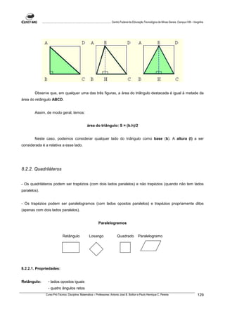 ................................................................................ Centro Federal de Educação Tecnológica de Minas Gerais. Campus VIII – Varginha




        Observe que, em qualquer uma das três figuras, a área do triângulo destacada é igual à metade da
área do retângulo ABCD.


        Assim, de modo geral, temos:


                                                          área do triângulo: S = (b.h)/2


        Neste caso, podemos considerar qualquer lado do triângulo como base (b). A altura (l) a ser
considerada é a relativa a esse lado.




8.2.2. Quadriláteros


- Os quadriláteros podem ser trapézios (com dois lados paralelos) e não trapézios (quando não tem lados
paralelos).


- Os trapézios podem ser paralelogramos (com lados opostos paralelos) e trapézios propriamente ditos
(apenas com dois lados paralelos).


                                                                     Paralelogramos


                                  Retângulo                 Losango                    Quadrado             Paralelogramo




8.2.2.1. Propriedades:


Retângulo:          - lados opostos iguais
                    - quatro ângulos retos
                 Curso Pró-Técnico. Disciplina: Matemática – Professores: Antonio José B. Bottion e Paulo Henrique C. Pereira                                          129
 