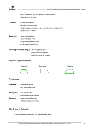 ................................................................................ Centro Federal de Educação Tecnológica de Minas Gerais. Campus VIII – Varginha



                   - diagonais iguais que se cortam ao meio (bissteriz)
                   - dois eixos de simetria


Losango:           - quatro lados iguais
                   - ângulos opostos iguais
                   - diagonais perpendiculares que se cortam ao meio (bissetriz)
                   - dois eixos de simetria


Quadrado:          - quatro lados iguais
                   - quatro ângulos retos
                   - diagonais perpendiculares
                   - quatro eixos de simetria


Paralelogramo obliquângulo: - lados opostos iguais
                                             - ângulos opostos iguais
                                             - não tem eixos de simetria


Trapézios propriamente ditos


                    Isósceles                                 Retangular                                                        Escaleno




Propriedades:


Isósceles:         - dois lados iguais
                   - um eixo de simetria


Retângular:        - um ângulo reto
                   - não tem eixos de simetria
Escaleno:          - quatro lados diferentes
                   - não tem eixos de simetria




8.2.2.2. Área do Retângulo


       Em um retângulo de lados a e b, figura abaixo, onde:




                Curso Pró-Técnico. Disciplina: Matemática – Professores: Antonio José B. Bottion e Paulo Henrique C. Pereira                                          130
 