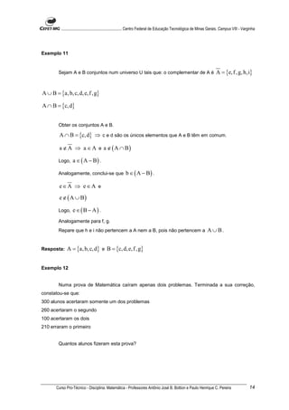 ............................................................. Centro Federal de Educação Tecnológica de Minas Gerais. Campus VIII - Varginha




Exemplo 11


        Sejam A e B conjuntos num universo U tais que: o complementar de A é                                             A = {e, f , g, h,i}


A ∪ B = {a, b, c, d, e, f , g}

A ∩ B = {c, d}


        Obter os conjuntos A e B.

         A ∩ B = {c, d} ⇒ c e d são os únicos elementos que A e B têm em comum.

        a ∉ A ⇒ a ∈ A e a ∉ ( A ∩ B)

        Logo,     a ∈ ( A − B) .

        Analogamente, conclui-se que                    b ∈ ( A − B) .

        e∈A ⇒ e∈A e
        e ∉ ( A ∪ B)

        Logo,     e ∈(B − A) .
        Analogamente para f, g.
        Repare que h e i não pertencem a A nem a B, pois não pertencem a                                           A ∪B.


Resposta:     A = {a, b, c, d} e B = {c, d, e, f ,g}


Exemplo 12


        Numa prova de Matemática caíram apenas dois problemas. Terminada a sua correção,
constatou-se que:
300 alunos acertaram somente um dos problemas
260 acertaram o segundo
100 acertaram os dois
210 erraram o primeiro


        Quantos alunos fizeram esta prova?




       Curso Pro-Técnico - Disciplina: Matemática - Professores Antônio José B. Bottion e Paulo Henrique C. Pereira                               14
 