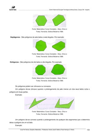 ................................................................................ Centro Federal de Educação Tecnológica de Minas Gerais. Campus VIII – Varginha




                                          Fonte: Matemática: Curso Completo – Nery, Chico e
                                                   Trotta, Fernando. Editora Moderna.1988.


 Heptágonos - São polígonos de sete lados e sete ângulos. Por exemplo:




                                          Fonte: Matemática: Curso Completo – Nery, Chico e
                                                   Trotta, Fernando. Editora Moderna.1988.


Octógonos - São polígonos de oito lados e oito ângulos. Por exemplo:




                                          Fonte: Matemática: Curso Completo – Nery, Chico e
                                                   Trotta, Fernando. Editora Moderna.1988.


       Os polígonos podem ser côncavos ou convexos.
       Um polígono diz-se côncavo quando o prolongamento de pelo menos um dos seus lados corta o
polígono em duas partes.
       Exemplo:




                                          Fonte: Matemática: Curso Completo – Nery, Chico e
                                                   Trotta, Fernando. Editora Moderna.1988.


       Um polígono diz-se convexo quando o prolongamento de qualquer dos segmentos que o determina
deixa o polígono de um só lado.
       Exemplo:

               Curso Pró-Técnico. Disciplina: Matemática – Professores: Antonio José B. Bottion e Paulo Henrique C. Pereira                                          133
 