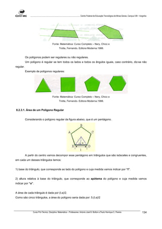 ................................................................................ Centro Federal de Educação Tecnológica de Minas Gerais. Campus VIII – Varginha




                                             Fonte: Matemática: Curso Completo – Nery, Chico e
                                                      Trotta, Fernando. Editora Moderna.1988.


           Os polígonos podem ser regulares ou não regulares.
           Um polígono é regular se tem todos os lados e todos os ângulos iguais, caso contrário, diz-se não
regular.
           Exemplo de polígonos regulares:




                                             Fonte: Matemática: Curso Completo – Nery, Chico e
                                                      Trotta, Fernando. Editora Moderna.1988.


8.2.3.1. Área de um Polígono Regular


           Considerando o polígono regular da figura abaixo, que é um pentágono.




           A partir do centro vamos decompor esse pentágono em triângulos que são isósceles e congruentes,
em cada um desses triângulos temos:


1) base do triângulo, que corresponde ao lado do polígono e cuja medida vamos indicar por “l”.


2) altura relativa à base do triângulo, que corresponde ao apótema do polígono e cuja medida vamos
indicar por “a”.


A área de cada triângulo é dada por (l.a)/2.
Como são cinco triângulos, a área do polígono seria dada por: 5.(l.a)/2




                  Curso Pró-Técnico. Disciplina: Matemática – Professores: Antonio José B. Bottion e Paulo Henrique C. Pereira                                          134
 