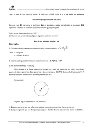 ................................................................................ Centro Federal de Educação Tecnológica de Minas Gerais. Campus VIII – Varginha



Logo, a área de um polígono regular, é dada por n.(l.a)/2, onde n = nº de lados do polígono.


                                              área de um polígono regular = n.(l.a)/2


Sabendo, que 5.l representa o perímetro (2p) do pentágono regular considerado, a expressão 5.l/2
representa a metade do perímetro ou o semiperímetro (p) do pentágono.


Assim temos: área do pentágono = 5.l/2
Concluímos que para todos os polígonos regulares, podemos escrever:


                                                  área de um polígono regular = p.a
Observações:

                                                                                                                    n(n − 3)
1) O número de diagonais de um polígono convexo é determinado por:                                           d=
                                                                                                                       2
Onde: d = diagonal
       n = número de lados


                                                                                                                    0
2) A soma dos ângulos internos de um polígono convexo é Si = (n-2) . 180


8.2.4. Circunferência (Círculo)
       Circunferência é a figura geométrica formada por todos os pontos de um plano que distam
igualmente de um ponto fixo. Esse ponto fixo é denominamos de CENTRO da circunferência (ponto O). À
distância constante denominamos de RAIO (indicado por “r”).


       Por exemplo:


                                                                         r

                                                               o



       Vejamos alguns elementos da circunferência:


1) Qualquer segmento que une o Centro a qualquer ponto da circunferência chama-se raio (r).
2) Qualquer segmento que une dois pontos quaisquer e distintos de uma circunferência chama-se CORDA.




              Curso Pró-Técnico. Disciplina: Matemática – Professores: Antonio José B. Bottion e Paulo Henrique C. Pereira                                          135
 