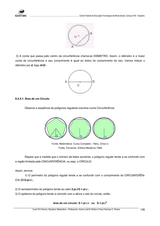 ................................................................................ Centro Federal de Educação Tecnológica de Minas Gerais. Campus VIII – Varginha




3) A corda que passa pelo centro da circunferência chama-se DIÂMETRO. Assim, o diâmetro é a maior
corda da circunferência e seu comprimento é igual ao dobro do comprimento do raio. Vamos indicar o
diâmetro por d, logo d=2r.




8.2.4.1. Área de um Circulo


        Observe a seqüência de polígonos regulares inscritos numa Circunferência.




                                          Fonte: Matemática: Curso Completo – Nery, Chico e
                                                   Trotta, Fernando. Editora Moderna.1988.


        Repare que a medida que o número de lados aumenta, o polígono regular tende a se confundir com
a região limitada pela CINCUNFERÊNCIA, ou seja, o CÍRCULO.


Assim, termos:
        1) O perímetro do polígono regular tende a se confundir com o comprimento da CIRCUNFERÊN-
CIA (C=2.pi.r).;


2) O semiperímetro do polígono tende ao valor 2.pi.r/2 = pi.r.;
3) O apótema do polígono tende a coincidir com a altura o raio do círculo, então:

                                                                                                                     2
                                            área de um círculo: S = pi.r.r ou S = pi.r

               Curso Pró-Técnico. Disciplina: Matemática – Professores: Antonio José B. Bottion e Paulo Henrique C. Pereira                                          136
 