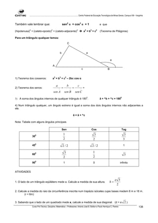 ................................................................................ Centro Federal de Educação Tecnológica de Minas Gerais. Campus VIII – Varginha



Também vale lembrar que:                                       sen2 α + cos2 α = 1                                            e que

            2                             2                                          2                   2       2        2
(hipotenusa) = (cateto-oposto) + (cateto-adjacente)                                                  a =b +c                  (Teorema de Pitágoras)

Para um triângulo qualquer temos:

                                                                        C


                                                           b                                                 a

                                                                                                                                          e

                                              A
                                                                                                 c                                    B


                                               2       2            2
1) Teorema dos cossenos:                      a = b + c – 2bc cos α

                                                   a                    b                c
2) Teorema dos senos:                                  ^
                                                           =                ^
                                                                                =            ^
                                                                                                     =
                                              sen A             sen B               sen C
                                                                                                             0                                      0
3) A soma dos ângulos internos de qualquer triângulo é 180 .                                                                  â + ^b + ^c = 180

4) Num triângulo qualquer, um ângulo extreno é igual a soma dos dois ângulos internos não adjacentes a
ele.

                                                                                ê = â + ^c

Nota: Tabela com alguns ângulos principais

                                                               Sen                                               Cos                                Tag

                   0                                           1                                                      3                                  3
                30
                                                               2                                                     2                                  3
                   0
                45                                             2/2                                                   2/2                                1

                   0                                             3                                                   1
                60                                                                                                                                      3
                                                                2                                                    2
                   0
                90                                              1                                                    0                          infinito


ATIVIDADES


                                                                                                                                              a 3
1. O lado de um triângulo eqüilátero mede a. Calcule a medida de sua altura.                                                          h=
                                                                                                                                               2

2. Calcule a medida do raio da circunferência inscrita num trapézio isóceles cujas bases medem 8 m e 18 m.
        (r = 6m)


3. Sabendo que o lado de um quadrado mede a, calcule a medida de sua diagonal. (d = a                                                                   2)
                Curso Pró-Técnico. Disciplina: Matemática – Professores: Antonio José B. Bottion e Paulo Henrique C. Pereira                                         138
 