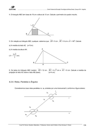 ................................................................................ Centro Federal de Educação Tecnológica de Minas Gerais. Campus VIII – Varginha



4. O triangulo ABC tem base de 18 cm e altura de 12 cm. Calcule o perímetro do quadro inscrito.




                                                A




                                 B                                                 C


                                                                                                                                      ^
5. Em relação ao triângulo ABC, qualquer, sabemos que:                                   AB = 5 cm , BC = 8 cm e B = 600. Calcule:

a) A medida do lado AC (x=7cm)

b) A medida da altura AH.                                             A


         5 3
(h   =       cm)
          2

                                                  B                                                                             C
                                                                       H


6. Os lados do triângulo ABC medem: AB = 12 cm , BC = 4                                               7 cm e AC = 8 cm. Calcule a medida da
projeção do lado AC sobre o lado AB (base).      (x=4 cm)




8.2.6. Retas, Paralelas e Ângulos


          Consideremos duas retas paralelas r e s, cortadas por uma transversal t, conforme a figura abaixo:




                   Curso Pró-Técnico. Disciplina: Matemática – Professores: Antonio José B. Bottion e Paulo Henrique C. Pereira                                        139
 