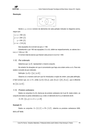............................................................. Centro Federal de Educação Tecnológica de Minas Gerais. Campus VIII - Varginha


Resolução:


                                                         Prb-1
                                                                                       Prb-2
                                                                 x        y        z


                                                                                          U

          Sendo x, y, z e w o número de elementos de cada partição indicada no diagrama acima,
segue que:

 x + z = 300 (1)

 y + z = 260 ( 2 )

     y = 100 ( 3)
z + w = 210 ( 4 )

          Das equações (3) e (2) tem-se que z = 160.
          Substituindo z por 160 nas equações (1) e (4), obtêm-se respectivamente, os valores de x
e w; x = 140 e w = 50.
          O número total de alunos que fizeram esta prova é x+y+z+w = 450.


1.12. Par ordenado
          Sabemos que           {a, b}      representam o mesmo conjunto.

          No entanto há situações em que é conveniente que haja uma ordem entre a e b. Para isto
existe o conceito de par ordenado.

          Definição:       ( a, b ) = {{a} , {a, b}}
          Observe aí a maneira sutil com que foi introduzida a noção de ordem, pois pela definição,

é fácil concluir que, se           a ≠ b , então ( a, b ) ≠ ( b, a ) , pois ( b, a ) = {{b} , {b, a}} , que é diferente

de   {{a} , {a, b}} .

1.13. Produto cartesiano
          Dados os conjuntos A e B, chama-se de produto cartesiano de A por B, nesta ordem, ao
conjunto de todos os pares ordenados (x,y), onde x é elemento de A e y é elemento de B.

          A × B = {( x, y ) : x ∈ A e y ∈ B}


Exemplo 13

          Dados os conjuntos                A = {1, 2,3} e B = { 4,5} , obtenha os produtos cartesianos AXB,
           2
BXA e B =BXB.




         Curso Pro-Técnico - Disciplina: Matemática - Professores Antônio José B. Bottion e Paulo Henrique C. Pereira                               15
 
