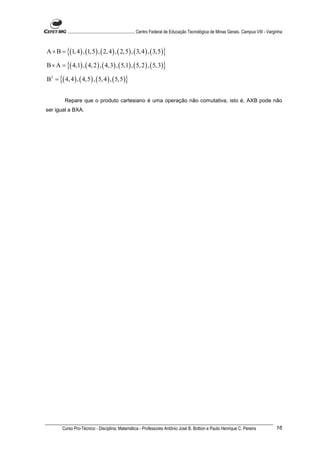 ............................................................. Centro Federal de Educação Tecnológica de Minas Gerais. Campus VIII - Varginha



A × B = {(1, 4 ) , (1,5 ) , ( 2, 4 ) , ( 2,5) , ( 3, 4 ) , ( 3,5 )}

B × A = {( 4,1) , ( 4, 2 ) , ( 4,3) , ( 5,1) , ( 5, 2 ) , ( 5,3)}

B2 = {( 4, 4 ) , ( 4,5 ) , ( 5, 4 ) , ( 5,5 )}


          Repare que o produto cartesiano é uma operação não comutativa, isto é, AXB pode não
ser igual a BXA.




        Curso Pro-Técnico - Disciplina: Matemática - Professores Antônio José B. Bottion e Paulo Henrique C. Pereira                               16
 