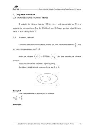 ............................................................. Centro Federal de Educação Tecnológica de Minas Gerais. Campus VIII - Varginha


2. Conjuntos numéricos
2.1. Números naturais e números inteiros


           O conjunto dos números naturais                            {0,1, 2,... , n, ...}        será representado por ℕ , e o

conjunto dos números inteiros                   {..., − 2, − 1, 0,1, 2, ...} , por          ℤ . Repare que todo natural é inteiro,
isto é,   ℕ éum subconjunto de ℤ .


2.2.       Números racionais


                                                                                                                                           a
           Chamamos de número racional a todo número que pode ser expresso na forma                                                          , onde
                                                                                                                                           b
a e b são inteiros quaisquer, com                  b ≠ 0.


                                                 5                 −1 
           Assim, os números 5  =                  e -0,333333...  =  são dois exemplos de números
                                                 1                 3 
racionais.
           O conjunto dos números racionais é expresso por                                ℚ.
           Como todo inteiro é racional, podemos afirmar que                               ℤ ⊂ ℚ.


                                                                                      ℤ
                                                                            ℕ




                                                                                               ℚ


Exemplo 1
           Obter uma representação decimal para os números:
      3    9
a)      b)
     16    7

Resolução:




          Curso Pro-Técnico - Disciplina: Matemática - Professores Antônio José B. Bottion e Paulo Henrique C. Pereira                               17
 