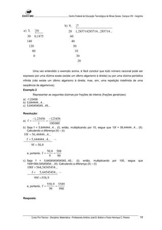 ............................................................. Centro Federal de Educação Tecnológica de Minas Gerais. Campus VIII - Varginha


                                                    b) 9,          7
a) 3,           16                                       20       1, 285714285714...285714...
     30      0,1875                                        60
     140                                                    40
      120                                                      50
          80                                                    10
            0                                                     30
                                                                    20


           Uma vez entendido o exemplo acima, é fácil concluir que todo número racional pode ser
expresso por uma dízima exata (existe um último algarismo à direita) ou por uma dízima periódica
infinita (não existe um último algarismo à direita, mas, sim, uma repetição indefinida de uma
seqüência de algarismos).
Exemplo 2
           Representar as seguintes dízimas por frações de inteiros (frações geratrizes):
a) -1,23456
b) 5,644444...4...
c) 5,645454545...45...

Resolução:
           −1, 23456 −123456
a)   f=             =
                1     100 000
b) Seja f = 5,644444...4... (I); então, multiplicando por 10, segue que 10f = 56,44444...4... (II).
   Calculando a diferença (II) – (I):
10f = 56, 44444...4...
  f = 5,644444...4...                 −
          9f = 50,8
                             50,8 508
     e, portanto,     f=         =
                              9    90
c) Seja f = 5,6454545454545...45... (I); então, multiplicando                                                    por      100,       segue         que
   100f=564,54545454... (II). Calculando a diferença (II) – (I):
     100f = 564,54545454...
          f=         5, 64545454... −
            99f = 558,9
                             558, 9 5589
     e, portanto,     f=           =
                              99     990

Resposta:




          Curso Pro-Técnico - Disciplina: Matemática - Professores Antônio José B. Bottion e Paulo Henrique C. Pereira                               18
 