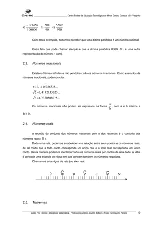 ............................................................. Centro Federal de Educação Tecnológica de Minas Gerais. Campus VIII - Varginha


     −123456    508    5589
a)           b)     c)
     100 000    90      990


          Com estes exemplos, podemos perceber que toda dízima periódica é um número racional.


          Outro fato que pode chamar atenção é que a dízima periódica 0,999...9... é uma outra
representação do número 1 (um).


2.3.      Números irracionais


          Existem dízimas infinitas e não periódicas; são os números irracionais. Como exemplos de
números irracionais, podemos citar:


          π = 3,1415926535...
             2 = 1, 4142135623...
             3 = 1, 7320508075...
                                                                                                                 a
          Os números irracionais não podem ser expressos na forma                                                  , com a e b inteiros e
                                                                                                                 b
b ≠ 0.


2.4.      Números reais


          A reunião do conjunto dos números irracionais com o dos racionais é o conjunto dos
números reais ( ℝ ).
          Dada uma reta, podemos estabelecer uma relação entre seus pontos e os números reais,
de tal modo que a todo ponto corresponda um único real e a todo real corresponda um único
ponto. Desta maneira podemos identificar todos os números reais por pontos da reta dada. A idéia
é construir uma espécie de régua em que constam também os números negativos.
          Chamamos esta régua de reta (ou eixo) real.
                                               -0,5




                                                                             0,5




                                                                                                           1,5
                                -1




                                                              0




                                                                                            1




                                                                                                                          2




2.5.      Teoremas


         Curso Pro-Técnico - Disciplina: Matemática - Professores Antônio José B. Bottion e Paulo Henrique C. Pereira                               19
 