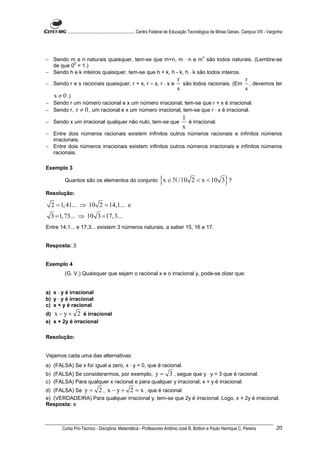 ............................................................. Centro Federal de Educação Tecnológica de Minas Gerais. Campus VIII - Varginha




                                                                                                  n
− Sendo m e n naturais quaisquer, tem-se que m+n, m ⋅ n e m são todos naturais. (Lembre-se
          0
  de que 0 = 1.)
− Sendo h e k inteiros quaisquer, tem-se que h + k, h - k, h ⋅ k são todos inteiros.
                                                                                 r                         r
− Sendo r e s racionais quaisquer, r + s, r – s, r ⋅ s e                           são todos racionais. (Em , devemos ter
                                                                                 s                         s
  s ≠ 0 .)
− Sendo r um número racional e x um número irracional, tem-se que r + x é irracional.
− Sendo r, r ≠ 0 , um racional e x um número irracional, tem-se que r ⋅ x é irracional.
                                                                                    1
− Sendo x um irracional qualquer não nulo, tem-se que                                 é irracional.
                                                                                    x
− Entre dois números racionais existem infinitos outros números racionais e infinitos números
  irracionais.
− Entre dois números irracionais existem infinitos outros números irracionais e infinitos números
  racionais.

Exemplo 3

        Quantos são os elementos do conjunto                          {x ∈ ℕ /10          2 < x < 10 3 ?        }
Resolução:

  2 = 1, 41... ⇒ 10 2 = 14,1... e
  3 = 1, 73... ⇒ 10 3 =17, 3...
Entre 14,1... e 17,3... existem 3 números naturais, a saber 15, 16 e 17.


Resposta: 3


Exemplo 4
        (G. V.) Quaisquer que sejam o racional x e o irracional y, pode-se dizer que:


a) x ⋅ y é irracional
b) y ⋅ y é irracional
c) x + y é racional
d) x − y + 2 é irracional
e) x + 2y é irracional

Resolução:


Vejamos cada uma das alternativas:
a) (FALSA) Se x for igual a zero, x ⋅ y = 0, que é racional.
b) (FALSA) Se considerarmos, por exemplo, y = 3 , segue que y ⋅ y = 3 que é racional.
c) (FALSA) Para qualquer x racional e para qualquer y irracional, x + y é irracional.
d) (FALSA) Se y = 2 , x − y + 2 = x , que é racional.
e) (VERDADEIRA) Para qualquer irracional y, tem-se que 2y é irracional. Logo, x + 2y é irracional.
Resposta: e



       Curso Pro-Técnico - Disciplina: Matemática - Professores Antônio José B. Bottion e Paulo Henrique C. Pereira                               20
 