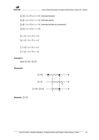 ............................................................. Centro Federal de Educação Tecnológica de Minas Gerais. Campus VIII - Varginha



      [ a, b] = {x ∈ ℝ |a ≤ x ≤ b} (intervalo fechado)
      ]a, b[ = {x ∈ ℝ |a < x < b} (intervalo aberto)
      [ a, b[ = {x ∈ ℝ |a ≤ x < b} (intervalo fechado só à esquerda)
      ]a, b] = {x ∈ ℝ |a < x ≤ b}

      [ a, +∞[ = {x ∈ ℝ | x ≥ a}
      ]a, +∞[ = {x ∈ ℝ | x > a}

      ]−∞, a ] = {x ∈ ℝ | x ≤ a}
      ]−∞, a[ = {x ∈ ℝ | x < a}

Exemplo 6

      Obter     [ 2,10] ∩ ]5,12[ .

Resolução:



                                           [ 2,10] :
                                                                2                      10


                                          ]5,12[ :
                                                                         5                   12


                               [ 2,10] ∩ ]5,12[
                                                                         5             10



Resposta:   ]5,10]




     Curso Pro-Técnico - Disciplina: Matemática - Professores Antônio José B. Bottion e Paulo Henrique C. Pereira                               22
 