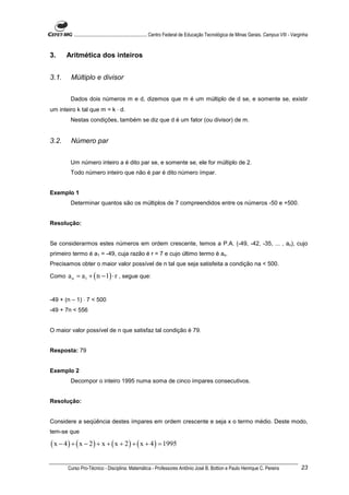 ............................................................. Centro Federal de Educação Tecnológica de Minas Gerais. Campus VIII - Varginha


3.     Aritmética dos inteiros


3.1.     Múltiplo e divisor


        Dados dois números m e d, dizemos que m é um múltiplo de d se, e somente se, existir
um inteiro k tal que m = k ⋅ d.
        Nestas condições, também se diz que d é um fator (ou divisor) de m.


3.2.     Número par


        Um número inteiro a é dito par se, e somente se, ele for múltiplo de 2.
        Todo número inteiro que não é par é dito número ímpar.


Exemplo 1
        Determinar quantos são os múltiplos de 7 compreendidos entre os números -50 e +500.


Resolução:


Se considerarmos estes números em ordem crescente, temos a P.A. (-49, -42, -35, ... , an), cujo
primeiro termo é a1 = -49, cuja razão é r = 7 e cujo último termo é an.
Precisamos obter o maior valor possível de n tal que seja satisfeita a condição na < 500.

Como   a n = a1 + ( n − 1) ⋅ r , segue que:


-49 + (n – 1) ⋅ 7 < 500
-49 + 7n < 556


O maior valor possível de n que satisfaz tal condição é 79.


Resposta: 79


Exemplo 2
        Decompor o inteiro 1995 numa soma de cinco ímpares consecutivos.


Resolução:


Considere a seqüência destes ímpares em ordem crescente e seja x o termo médio. Deste modo,
tem-se que

( x − 4 ) + ( x − 2 ) + x + ( x + 2 ) + ( x + 4 ) = 1995

       Curso Pro-Técnico - Disciplina: Matemática - Professores Antônio José B. Bottion e Paulo Henrique C. Pereira                               23
 