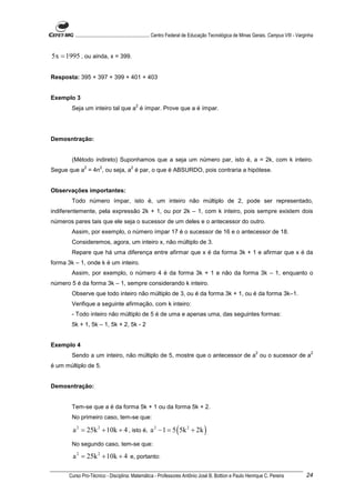 ............................................................. Centro Federal de Educação Tecnológica de Minas Gerais. Campus VIII - Varginha


5x = 1995 , ou ainda, x = 399.

Resposta: 395 + 397 + 399 + 401 + 403


Exemplo 3
                                              2
        Seja um inteiro tal que a é ímpar. Prove que a é ímpar.




Demosntração:


        (Método indireto) Suponhamos que a seja um número par, isto é, a = 2k, com k inteiro.
               2        2                 2
Segue que a = 4n , ou seja, a é par, o que é ABSURDO, pois contraria a hipótese.


Observações importantes:
        Todo número ímpar, isto é, um inteiro não múltiplo de 2, pode ser representado,
indiferentemente, pela expressão 2k + 1, ou por 2k – 1, com k inteiro, pois sempre existem dois
números pares tais que ele seja o sucessor de um deles e o antecessor do outro.
        Assim, por exemplo, o número ímpar 17 é o sucessor de 16 e o antecessor de 18.
        Consideremos, agora, um inteiro x, não múltiplo de 3.
        Repare que há uma diferença entre afirmar que x é da forma 3k + 1 e afirmar que x é da
forma 3k – 1, onde k é um inteiro.
        Assim, por exemplo, o número 4 é da forma 3k + 1 e não da forma 3k – 1, enquanto o
número 5 é da forma 3k – 1, sempre considerando k inteiro.
        Observe que todo inteiro não múltiplo de 3, ou é da forma 3k + 1, ou é da forma 3k–1.
        Verifique a seguinte afirmação, com k inteiro:
        - Todo inteiro não múltiplo de 5 é de uma e apenas uma, das seguintes formas:
        5k + 1, 5k – 1, 5k + 2, 5k - 2


Exemplo 4
                                                                                                                    2                               2
        Sendo a um inteiro, não múltiplo de 5, mostre que o antecessor de a ou o sucessor de a
é um múltiplo de 5.


Demosntração:


        Tem-se que a é da forma 5k + 1 ou da forma 5k + 2.
        No primeiro caso, tem-se que:

        a 2 = 25k 2 + 10k + 4 , isto é, a 2 − 1 = 5 ( 5k 2 + 2k )
        No segundo caso, tem-se que:

        a 2 = 25k 2 + 10k + 4 e, portanto:

       Curso Pro-Técnico - Disciplina: Matemática - Professores Antônio José B. Bottion e Paulo Henrique C. Pereira                               24
 