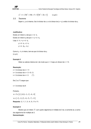 ............................................................. Centro Federal de Educação Tecnológica de Minas Gerais. Campus VIII - Varginha



           a 2 + 1 = 25k 2 + 10k + 5 = 5 ( 5k 2 + 2k + 1)                              (c.q.d.)

3.3.       Teorema
           Sejam x, y e d inteiros. Se d é divisor de x, e d é divisor de (x + y), então d é divisor de y.




Justificativa:
Existe um inteiro k1 tal que x = d ⋅ k1
Existe um inteiro k2 tal que x + y = d ⋅ k2
Logo, d ⋅ k1 + y = d ⋅ k2
           y = d ⋅ k2 - d ⋅ k1
           y = d ⋅ (k2 – k1)


Como k2 – k1 é inteiro, tem-se que d é divisor de y.
(c.q.d.)


Exemplo 5
           Obter os valores inteiros de n de modo que n + 3 seja um divisor de n + 13.


Resolução:
n + 3 é divisor de n + 11
n + 3 é divisor de n + 3 + 8 (*)
n + 3 é divisor de n + 3                (**)


De (*) e (**) segue que:


n + 3 é divisor de 8


Portanto,

n + 3 ∈ {1, 2, 4,8, −1, −2, −4, −8}

n ∈ {−2, −1,1,5, −4, −5, −7, −11}
Resposta: -2, -1, 1, 5, -4, -5, -7 e -11.


Exemplo 6
           Mostre que um inteiro             ℕ com quatro algarismos é múltiplo de 3 se, e somente se, a soma
dos algarismos for múltiplo de 3.
Demosntração:



       Curso Pro-Técnico - Disciplina: Matemática - Professores Antônio José B. Bottion e Paulo Henrique C. Pereira                                 25
 