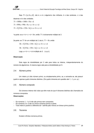 ............................................................. Centro Federal de Educação Tecnológica de Minas Gerais. Campus VIII - Varginha



        Seja     ℕ = ( a, b,c, d ) , isto é, a é o algarismo dos milhares, b o das centenas, c o das
dezenas e d o das unidades.
ℕ = 1000a + 100b + 10c + d
ℕ = 999a + 99b + 9c + a + b + c + d
ℕ = 3 ( 333a + 33b + 3c ) + a + b + c + d


1a parte: se a + b + c + d = 3m, então                 ℕ é obviamente múltiplo de 3.


2a parte: se   ℕ for um múltiplo de 3, isto é, ℕ = 3h, então
        3h = 3 ( 333a + 33b + 3c ) + a + b + c + d

        3h − 3 ( 333a + 33b + 3c ) = a + b + c + d
        Logo, a + b + c + d é múltiplo de 3. (c.q.d.)


Observação:


        Esta regra de divisibilidade por 3 vale para todos os inteiros, independentemente do
número de algarismos. A mesma regra vale para a divisibilidade por 9.


3.4.    Número primo


        Um inteiro p é dito número primo, ou simplesmente primo, se, e somente se, ele possuir
quatro e apenas quatro divisores distintos. (Os quatro divisores em questão são 1, -1, p e –p.)


3.5.    Número composto


        Os números inteiros não nulos que têm mais do que 4 divisores distintos são chamados de
números compostos.
Observações:


− Os números 1, -1 e 0 não são primos nem compostos.
− Os números 2 e -2 são os únicos números primos e pares.
− Todo inteiro k positivo e diferente de 1 admite pelo menos um divisor primo positivo.


3.6.    Teorema


        Existem infinitos números primos.




       Curso Pro-Técnico - Disciplina: Matemática - Professores Antônio José B. Bottion e Paulo Henrique C. Pereira                               26
 