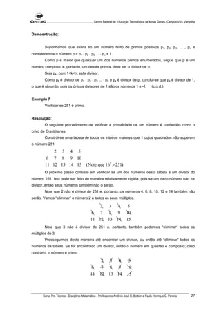 ............................................................. Centro Federal de Educação Tecnológica de Minas Gerais. Campus VIII - Varginha


Demosntração:


        Suponhamos que exista só um número finito de primos positivos p1, p2, p3, ... , pn e
consideremos o número p = p1 ⋅ p2 ⋅ p3 ... ⋅ pn + 1.
        Como p é maior que qualquer um dos números primos enumerados, segue que p é um
número composto e, portanto, um destes primos deve ser o divisor de p.
        Seja pk, com 1<k<n, este divisor.
        Como pk é divisor de p1 ⋅ p2 ⋅ p3 ... ⋅ pn e pk é divisor de p, conclui-se que pk é divisor de 1,
o que é absurdo, pois os únicos divisores de 1 são os números 1 e -1.                                        (c.q.d.)


Exemplo 7
        Verificar se 251 é primo.


Resolução:
        O seguinte procedimento de verificar a primalidade de um número é conhecido como o
crivo de Erastótenes.
        Constrói-se uma tabela de todos os inteiros maiores que 1 cujos quadrados não superem
o número 251.
            2 3 4 5
         6 7 8 9 10
        11 12 13 14 15                         (Note que 162 > 251)
        O próximo passo consiste em verificar se um dos números desta tabela é um divisor do
número 251. Isto pode ser feito de maneira relativamente rápida, pois se um dado número não for
divisor, então seus números também não o serão.
        Note que 2 não é divisor de 251 e, portanto, os números 4, 6, 8, 10, 12 e 14 também não
serão. Vamos “eliminar” o número 2 e todos os seus múltiplos.

                                                            2       3        4        5
                                                   6 7              8 9              10
                                                   11 12           13 14             15
        Note que 3 não é divisor de 251 e, portanto, também podemos “eliminar” todos os
múltiplos de 3.
        Prosseguimos desta maneira até encontrar um divisor, ou então até “eliminar” todos os
números da tabela. Se for encontrado um divisor, então o número em questão é composto; caso
contrário, o número é primo.

                                                             2       3       4         5
                                                    6       7        8 9             10
                                                   11      12       13 14            15



       Curso Pro-Técnico - Disciplina: Matemática - Professores Antônio José B. Bottion e Paulo Henrique C. Pereira                               27
 