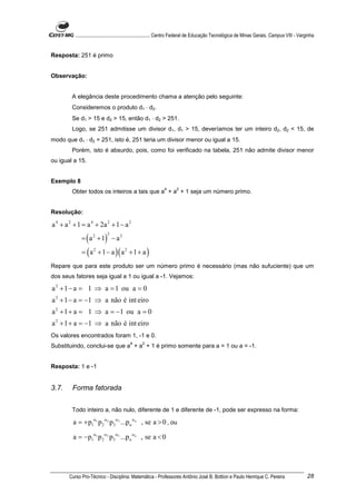 ............................................................. Centro Federal de Educação Tecnológica de Minas Gerais. Campus VIII - Varginha


Resposta: 251 é primo


Observação:


         A elegância deste procedimento chama a atenção pelo seguinte:
         Consideremos o produto d1 ⋅ d2.
         Se d1 > 15 e d2 > 15, então d1 ⋅ d2 > 251.
         Logo, se 251 admitisse um divisor d1, d1 > 15, deveríamos ter um inteiro d2, d2 < 15, de
modo que d1 ⋅ d2 = 251, isto é, 251 teria um divisor menor ou igual a 15.
         Porém, isto é absurdo, pois, como foi verificado na tabela, 251 não admite divisor menor
ou igual a 15.


Exemplo 8
                                                              4      2
         Obter todos os inteiros a tais que a + a + 1 seja um número primo.


Resolução:

a 4 + a 2 + 1 = a 4 + 2a 2 + 1 − a 2
             = ( a 2 + 1) − a 2
                            2



             = ( a 2 + 1 − a )( a 2 + 1 + a )
Repare que para este produto ser um número primo é necessário (mas não sufuciente) que um
dos seus fatores seja igual a 1 ou igual a -1. Vejamos:

a 2 + 1 − a = 1 ⇒ a = 1 ou a = 0
a 2 + 1 − a = −1 ⇒ a não é int eiro
a 2 + 1 + a = 1 ⇒ a = −1 ou a = 0
a 2 + 1 + a = −1 ⇒ a não é int eiro
Os valores encontrados foram 1, -1 e 0.
                                          4      2
Substituindo, conclui-se que a + a + 1 é primo somente para a = 1 ou a = -1.


Resposta: 1 e -1


3.7.     Forma fatorada


         Todo inteiro a, não nulo, diferente de 1 e diferente de -1, pode ser expresso na forma:

         a = + p1α1 p 2 α2 p3α3 ...p n αn , se a > 0 , ou

         a = −p1α1 p 2 α2 p3α3 ...p n αn , se a < 0




       Curso Pro-Técnico - Disciplina: Matemática - Professores Antônio José B. Bottion e Paulo Henrique C. Pereira                               28
 