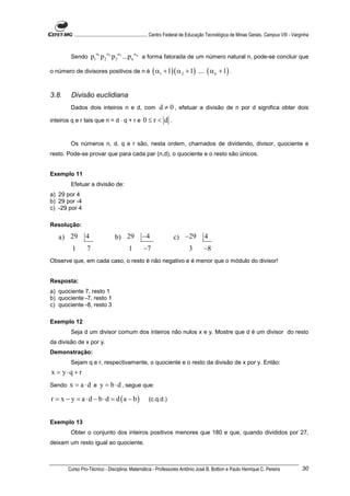 ............................................................. Centro Federal de Educação Tecnológica de Minas Gerais. Campus VIII - Varginha



         Sendo        p1α1 p 2 α2 p 3α3 ...p n αn a forma fatorada de um número natural n, pode-se concluir que

o número de divisores positivos de n é                   ( α1 + 1)( α 2 + 1)         ... ( α n + 1) .


3.8.     Divisão euclidiana
         Dados dois inteiros n e d, com                      d ≠ 0 , efetuar a divisão de n por d significa obter dois
inteiros q e r tais que n = d ⋅ q + r e             0≤r< d .


         Os números n, d, q e r são, nesta ordem, chamados de dividendo, divisor, quociente e
resto. Pode-se provar que para cada par (n,d), o quociente e o resto são únicos.


Exemplo 11
         Efetuar a divisão de:
a) 29 por 4
b) 29 por -4
c) -29 por 4

Resolução:

   a) 29         4                 b) 29           −4                 c) −29            4
          1       7                        1        −7                         3        −8
Observe que, em cada caso, o resto é não negativo e é menor que o módulo do divisor!


Resposta:
a) quociente 7, resto 1
b) quociente -7, resto 1
c) quociente -8, resto 3

Exemplo 12
         Seja d um divisor comum dos inteiros não nulos x e y. Mostre que d é um divisor do resto
da divisão de x por y.
Demonstração:
         Sejam q e r, respectivamente, o quociente e o resto da divisão de x por y. Então:
x = y⋅q + r
Sendo   x = a ⋅ d e y = b ⋅ d , segue que:
r = x − y = a ⋅ d − b ⋅ d = d (a − b)                  (c.q.d.)


Exemplo 13
         Obter o conjunto dos inteiros positivos menores que 180 e que, quando divididos por 27,
deixam um resto igual ao quociente.



        Curso Pro-Técnico - Disciplina: Matemática - Professores Antônio José B. Bottion e Paulo Henrique C. Pereira                               30
 