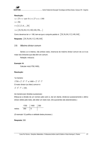 ............................................................. Centro Federal de Educação Tecnológica de Minas Gerais. Campus VIII - Varginha


Resolução:
x = 27r + r com 0 ≤ r ≤ 27 e x < 180
x = 28r
r ∈ {1, 2,3, 4,..., 26}

x ∈ {28,56,84,112,140,168,196,... }

Como devemos ter x < 180, tem-se que o conjunto pedido é:                                     {28,56,84,112,140,168} .
Resposta:       {28,56,84,112,140,168}

3.9.       Máximo divisor comum


           Sendo a e b inteiros, não ambos nulos, chama-se de máximo divisor comum de a e b ao
maior dos divisores que eles têm em comum.
           Notação: mdc(a,b)


Exemplo 14
           Calcular mdc(1750,1400).


Resolução:


1a maneira:

1750 = 21 ⋅ 53 ⋅ 71 e 1400 = 23 ⋅ 52 ⋅ 71
O maior divisor (ou fator) comum é

21 ⋅ 52 ⋅ 71 = 350 .

2a maneira (por divisões sucessivas):
Efetua-se a divisão de um número pelo outro e, daí em diante, divide-se sucessivamente o último
divisor obtido pelo resto, até obter um resto nulo. (Os quocientes são abandonados.)


                 1750           1400            350
restos:          350            0


(O exemplo 12 justifica a validade deste processo.)


Resposta: 350




          Curso Pro-Técnico - Disciplina: Matemática - Professores Antônio José B. Bottion e Paulo Henrique C. Pereira                               31
 