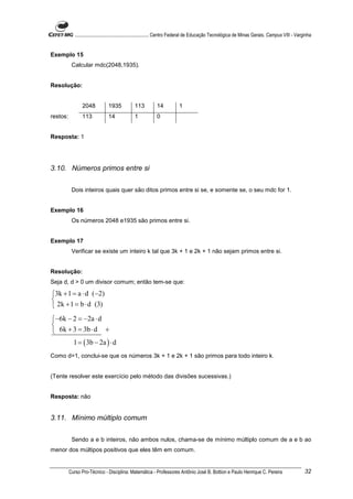 ............................................................. Centro Federal de Educação Tecnológica de Minas Gerais. Campus VIII - Varginha


Exemplo 15
           Calcular mdc(2048,1935).


Resolução:


                 2048           1935            113          14           1
restos:          113            14              1            0


Resposta: 1




3.10. Números primos entre si


           Dois inteiros quais quer são ditos primos entre si se, e somente se, o seu mdc for 1.


Exemplo 16
           Os números 2048 e1935 são primos entre si.


Exemplo 17
           Verificar se existe um inteiro k tal que 3k + 1 e 2k + 1 não sejam primos entre si.


Resolução:
Seja d, d > 0 um divisor comum; então tem-se que:

3k + 1 = a ⋅ d (−2)

 2k + 1 = b ⋅ d (3)
−6k − 2 = −2a ⋅ d

 6k + 3 = 3b ⋅ d +
            1 = ( 3b − 2a ) ⋅ d
Como d=1, conclui-se que os números 3k + 1 e 2k + 1 são primos para todo inteiro k.


(Tente resolver este exercício pelo método das divisões sucessivas.)


Resposta: não


3.11. Mínimo múltiplo comum


           Sendo a e b inteiros, não ambos nulos, chama-se de mínimo múltiplo comum de a e b ao
menor dos múltipos positivos que eles têm em comum.


          Curso Pro-Técnico - Disciplina: Matemática - Professores Antônio José B. Bottion e Paulo Henrique C. Pereira                               32
 