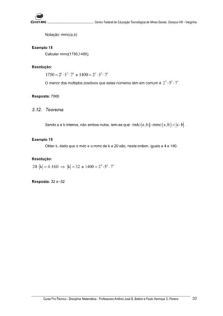 ............................................................. Centro Federal de Educação Tecnológica de Minas Gerais. Campus VIII - Varginha


       Notação: mmc(a,b)


Exemplo 18
       Calcular mmc(1750,1400).


Resolução:

       1750 = 21 ⋅ 53 ⋅ 71 e 1400 = 23 ⋅ 52 ⋅ 71
       O menor dos múltiplos positivos que estes números têm em comum é                                              23 ⋅ 53 ⋅ 71 .

Resposta: 7000


3.12. Teorema


       Sendo a e b inteiros, não ambos nulos, tem-se que:                               mdc ( a, b ) ⋅ mmc ( a, b ) = a ⋅ b .


Exemplo 19
       Obter k, dado que o mdc e o mmc de k e 20 são, nesta ordem, iguais a 4 e 160.


Resolução:

20 ⋅ k = 4 ⋅160 ⇒ k = 32 e 1400 = 23 ⋅ 52 ⋅ 71


Resposta: 32 e -32




      Curso Pro-Técnico - Disciplina: Matemática - Professores Antônio José B. Bottion e Paulo Henrique C. Pereira                               33
 