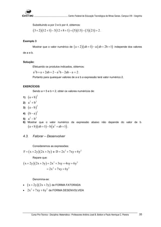 ............................................................. Centro Federal de Educação Tecnológica de Minas Gerais. Campus VIII - Varginha


            Substituindo a por 3 e b por 4, obtemos:

            ( 3 + 2 )(12 + 1) − 3 (12 + 8 + 1) = ( 5 )(13) − ( 3)( 21) = 2 .

Exemplo 3

            Mostrar que o valor numérico de                      ( a + 2 )( ab + 1) − a ( ab + 2b + 1)                independe dos valores

de a e b.


Solução:
            Efetuando os produtos indicados, obtemos:

            a 2 b + a + 2ab + 2 − a 2 b − 2ab − a = 2 .
            Portanto para quaisquer valores de a e b a expressão terá valor numérico 2.


EXERCÍCIOS
            Sendo a = 5 e b = 2, obter os valores numéricos de:

     (a + b)
                    2
1)
2)   a 2 + b2
     (a − b)
                    2
3)

     (b − a )
              2
4)

5) a − b
       2        2

6) Mostrar que o valor numérico da expressão abaixo não depende do valor de b.
     ( a + b )( ab + 1) − b ( a 2 + ab + 1) .

4.3.        Fatorar – Desenvolver


            Consideremos as expressões:

F = ( x + 2y )( 2x + 3y ) e D = 2x 2 + 7xy + 6y 2
            Repare que:

( x + 2y )( 2x + 3y ) = 2x 2 + 3xy + 4xy + 6y 2
                              = 2x 2 + 7xy + 6y 2


            Denomina-se:

•    ( x + 2y )( 2x + 3y ) de FORMA FATORADA
•    2x 2 + 7xy + 6y 2 de FORMA DESENVOLVIDA




           Curso Pro-Técnico - Disciplina: Matemática - Professores Antônio José B. Bottion e Paulo Henrique C. Pereira                               35
 