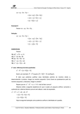 ............................................................. Centro Federal de Educação Tecnológica de Minas Gerais. Campus VIII - Varginha


           ax + ay − bx − by =
                                       = ( ax + ay ) − ( bx + by )
                                       = a ( x + y) − b ( x + y)
                                       = ( a − b )( x + y )


Exemplo 8
           Fatorar    ax − ay − bx + by .


Solução:
           ax − ay − bx + by =
                                       = ( ax − ay ) − ( bx − by )
                                       = a ( x − y) − b ( x − y)
                                       = ( x − y )( a − b )


EXERCÍCIOS
           Fatorar:

12) ab − a 2 b − a + b
       2


13) x −3x + bx −3b
     2

14) ap − by + bp − ay
15) x 2 + ax + bx + ab
16) x + ( a − b ) x − ab
      2




2° caso: diferença de dois quadrados

           a 2 − b 2 = ( a + b )( a − b )
                                            2
           Assim, por exemplo, 5 – 3 é igual a
                                                   2
                                                                    ( 5 + 3)( 5 − 3) (verifique!).
           É claro que podemos justificar essa identidade partindo do membro direito e,
desenvolvendo o produto, chegar ao membro esquerdo. Como ficaria se quiséssemos partir do
membro esquerdo e, fatorando, chegar no direito?

           Repare que em           a 2 − b 2 = a ⋅ a − b ⋅ b não há fator comum!
           Observe então a seguinte seqüência em que é usado um pequeno artifício: somando e
subtraindo ab, obtemos fatores comuns sem alterar o valor da expressão.

a 2 − b 2 = a 2 + ab − ab − b 2
           = a (a + b) − b (a + b)
           = ( a + b )( a − b )
           Veja na seguinte ilustração como podemos verificar a identidade em questão.




       Curso Pro-Técnico - Disciplina: Matemática - Professores Antônio José B. Bottion e Paulo Henrique C. Pereira                                 38
 