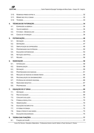 ............................................................................ Centro Federal de Educação Tecnológica de Minas Gerais – Campus VIII - Varginha


     3.10.      NÚMEROS PRIMOS ENTRE SI .............................................................................................................. 32
     3.11.      MÍNIMO MÚLTIPLO COMUM ................................................................................................................. 32
     3.12.      TEOREMA ......................................................................................................................................... 33

4.     TÉCNICAS DE FATORAÇÃO................................................................................................................ 34
     4.1.       EXPRESSÃO ALGÉBRICA .................................................................................................................... 34
     4.2.       VALOR NUMÉRICO ............................................................................................................................. 34
     4.3.       FATORAR – DESENVOLVER ............................................................................................................... 35
     4.4.       CASOS DE FATORAÇÃO ..................................................................................................................... 36

5.     POTENCIAÇÃO...................................................................................................................................... 46
     5.1.       DEFINIÇÃO ....................................................................................................................................... 46
     5.2.       DEFINIÇÕES ..................................................................................................................................... 47
     5.3.       SIMPLIFICAÇÃO DE EXPRESSÕES ....................................................................................................... 49
     5.4.       PROPRIEDADES DAS POTÊNCIAS ........................................................................................................ 50
     5.5.       EQUAÇÕES EXPONENCIAIS ................................................................................................................ 53
     5.6.       NOTAÇÃO CIENTÍFICA ........................................................................................................................ 55
     5.7.       RESUMO .......................................................................................................................................... 56

6.     RADICIAÇÃO ......................................................................................................................................... 58
     6.1.       INTRODUÇÃO .................................................................................................................................... 58
     6.2.       GENERALIZAÇÃO .............................................................................................................................. 58
     6.3.       DEFINIÇÃO ....................................................................................................................................... 59
     6.4.       PROPRIEDADES DOS RADICAIS........................................................................................................... 61
     6.5.       REDUÇÃO DE RADICAIS AO MESMO ÍNDICE .......................................................................................... 64
     6.6.       RACIONALIZAÇÃO DE DENOMINADORES .............................................................................................. 65
     6.7.       POTÊNCIA DE EXPOENTE RACIONAL ................................................................................................... 66
     6.8.       RADICANDO NEGATIVO ...................................................................................................................... 67
     6.9.       PROPRIEDADE .................................................................................................................................. 68

7.     EQUAÇÃO DO 2º GRAU ....................................................................................................................... 69
     7.1.       DEFINIÇÃO ....................................................................................................................................... 69
     7.2.       RAIZ DA EQUAÇÃO ............................................................................................................................ 69
     7.3.       CONJUNTO SOLUÇÃO ........................................................................................................................ 70
     7.4.       FÓRMULA RESOLUTIVA ...................................................................................................................... 70
     7.5.       OBSERVAÇÕES ................................................................................................................................. 70
     7.6.       EQUAÇÕES INCOMPLETAS ................................................................................................................. 72
     7.7.       A FORMA FATORADA ......................................................................................................................... 72
     7.8.       SOMA E PRODUTO DAS RAÍZES........................................................................................................... 73
     7.9.       EQUAÇÕES BIQUADRADAS ................................................................................................................. 75

8.     TEORIA DAS FUNÇÕES ....................................................................................................................... 77
     8.1.       FUNÇÃO DE A EM B .......................................................................................................................... 77
             Curso Pró-Técnico - Disciplina: Matemática – Professores Antonio José B. Bottion e Paulo Henrique C. Pereira
 