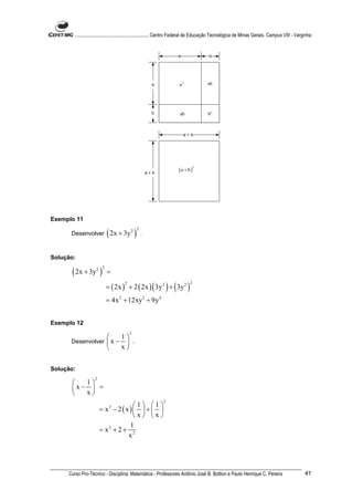 ............................................................. Centro Federal de Educação Tecnológica de Minas Gerais. Campus VIII - Varginha


                                                                     a                 b




                                                     a                a2              ab




                                                     b                ab              b2



                                                                         a+b




                                                                     (a + b)
                                                                                2

                                                   a+b




Exemplo 11

      Desenvolver         ( 2x + 3y )    2 2
                                               .



Solução:

       ( 2x + 3y )  2 2
                          =

                          = ( 2x ) + 2 ( 2x ) ( 3y 2 ) + ( 3y 2 )
                                     2                                      2



                          = 4x 2 + 12xy 2 + 9y 4


Exemplo 12
                                         2
                      1
      Desenvolver  x −  .
                      x


Solução:
                   2
         1
       x−  =
         x
                                                            2
                                      1 1
                       = x2 − 2 ( x )   +  
                                      x x
                                    1
                       = x2 + 2 + 2
                                   x




     Curso Pro-Técnico - Disciplina: Matemática - Professores Antônio José B. Bottion e Paulo Henrique C. Pereira                               41
 