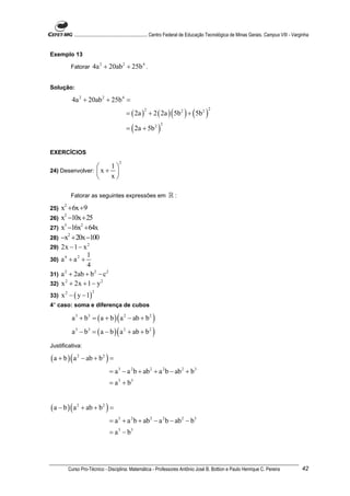 ............................................................. Centro Federal de Educação Tecnológica de Minas Gerais. Campus VIII - Varginha


Exemplo 13

          Fatorar      4a 2 + 20ab 2 + 25b 4 .

Solução:

          4a 2 + 20ab 2 + 25b 4 =
                                           = ( 2a ) + 2 ( 2a ) ( 5b 2 ) + ( 5b 2 )
                                                     2                                      2



                                           = ( 2a + 5b 2 )
                                                               2




EXERCÍCIOS
                                      2
                     1
24) Desenvolver:  x + 
                     x

          Fatorar as seguintes expressões em                        ℝ:
25)   x2 + 6x +9
26)   x2 −10x + 25
27)   x3 −16x2 + 64x
28)   −x2 + 20x −100
29)   2x − 1 − x 2
                1
30)   a4 + a2 +
                4
31)   a + 2ab + b 2 − c 2
       2


32)   x 2 + 2x + 1 − y 2
      x 2 − ( y − 1)
                       2
33)
4° caso: soma e diferença de cubos

          a 3 + b3 = ( a + b ) ( a 2 − ab + b 2 )
          a 3 − b3 = ( a − b ) ( a 2 + ab + b 2 )
Justificativa:

( a + b ) ( a 2 − ab + b 2 ) =
                                = a 3 − a 2 b + ab 2 + a 2 b − ab 2 + b 3
                                = a 3 + b3


( a − b ) ( a 2 + ab + b 2 ) =
                                = a 3 + a 2 b + ab 2 − a 2 b − ab 2 − b3
                                = a 3 − b3




         Curso Pro-Técnico - Disciplina: Matemática - Professores Antônio José B. Bottion e Paulo Henrique C. Pereira                               42
 