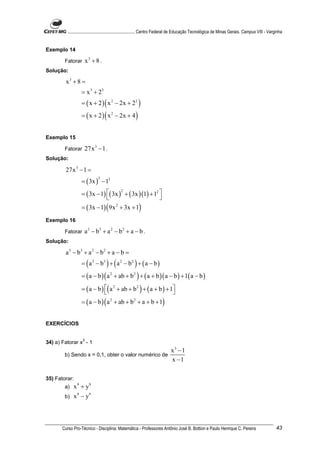 ............................................................. Centro Federal de Educação Tecnológica de Minas Gerais. Campus VIII - Varginha


Exemplo 14

        Fatorar        x3 + 8 .
Solução:

        x3 + 8 =
                  = x 3 + 23
                  = ( x + 2 ) ( x 2 − 2x + 22 )
                  = ( x + 2 ) ( x 2 − 2x + 4 )


Exemplo 15

        Fatorar     27x 3 − 1 .
Solução:

        27x 3 − 1 =
                  = ( 3x ) − 13
                             3



                  = ( 3x − 1) ( 3x ) + ( 3x )(1) + 12 
                                            2
                                                      
                  = ( 3x − 1) ( 9x 2 + 3x + 1)
Exemplo 16

        Fatorar     a 3 − b3 + a 2 − b 2 + a − b .
Solução:

        a 3 − b3 + a 2 − b 2 + a − b =
                  = ( a 3 − b3 ) + ( a 2 − b 2 ) + ( a − b )
                  = ( a − b ) ( a 2 + ab + b 2 ) + ( a + b )( a − b ) + 1( a − b )

                  = ( a − b ) ( a 2 + ab + b 2 ) + ( a + b ) + 1
                                                                
                  = ( a − b ) ( a 2 + ab + b 2 + a + b + 1)


EXERCÍCIOS

                   3
34) a) Fatorar x - 1
                                                                             x3 −1
        b) Sendo x = 0,1, obter o valor numérico de
                                                                             x −1

35) Fatorar:
        a)   x 9 + y9
        b)   x 9 − y9



       Curso Pro-Técnico - Disciplina: Matemática - Professores Antônio José B. Bottion e Paulo Henrique C. Pereira                               43
 