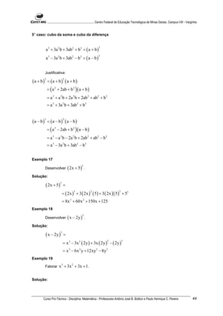 ............................................................. Centro Federal de Educação Tecnológica de Minas Gerais. Campus VIII - Varginha


5° caso: cubo da soma e cubo da diferença



              a 3 + 3a 2 b + 3ab 2 + b3 = ( a + b )
                                                               3



              a 3 − 3a 2 b + 3ab 2 − b3 = ( a − b )
                                                              3




          Justificativa:

(a + b)        = (a + b) (a + b)
          3                    2



              = ( a 2 + 2ab + b 2 ) ( a + b )
              = a 3 + a 2 b + 2a 2 b + 2ab 2 + ab 2 + b 3
              = a 3 + 3a 2 b + 3ab 2 + b 3


(a − b)       = (a − b) (a − b)
          3                    2



              = ( a 2 − 2ab + b 2 ) ( a − b )
              = a 3 − a 2 b − 2a 2 b + 2ab 2 + ab 2 − b3
              = a 3 − 3a 2 b + 3ab 2 − b3


Exemplo 17

                                   ( 2x + 5 )
                                                3
          Desenvolver                               .

Solução:

          ( 2x + 5 )
                           3
                               =
                               = ( 2x ) + 3 ( 2x ) ( 5 ) + 3 ( 2x )( 5 ) + 53
                                       3                2                         2



                               = 8x 3 + 60x 2 + 150x + 125
Exemplo 18

                                   ( x − 2y )
                                                3
          Desenvolver                               .

Solução:

          ( x − 2y )
                           3
                               =
                               = x 3 − 3x 2 ( 2y ) + 3x ( 2y ) − ( 2y )
                                                                       2              3



                               = x 3 − 6x 2 y + 12xy 2 − 8y 3
Exemplo 19

          Fatorar         x 3 + 3x 2 + 3x + 1 .

Solução:




      Curso Pro-Técnico - Disciplina: Matemática - Professores Antônio José B. Bottion e Paulo Henrique C. Pereira                                     44
 
