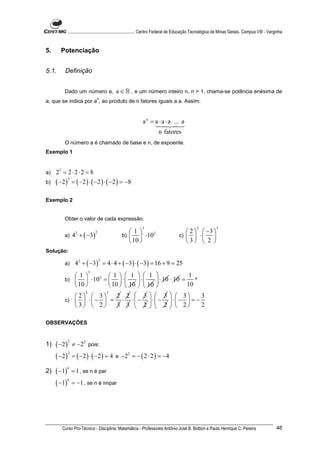 ............................................................. Centro Federal de Educação Tecnológica de Minas Gerais. Campus VIII - Varginha


5.     Potenciação


5.1.     Definição


         Dado um número a,                   a ∈ ℝ , e um número inteiro n, n > 1, chama-se potência enésima de
                                n
a, que se indica por a , ao produto de n fatores iguais a a. Assim:


                                                              a n = a ⋅ a ⋅ a ... a
                                                                         n fatores
         O número a é chamado de base e n, de expoente.
Exemplo 1


a)   23 = 2 ⋅ 2 ⋅ 2 = 8
     ( −2 )       = ( −2 ) ⋅ ( −2 ) ⋅ ( −2 ) = −8
              3
b)


Exemplo 2


         Obter o valor de cada expressão:
                                                              3                                   2             3
                                                    1                                  2            −3 
                  4 + ( −3 )
                                2
                                                          ⋅10                                        ⋅ 
                    2                                          2
         a)                                      b)                                  c)  
                                                     10                                3            2 
Solução:

                   42 + ( −3) = 4 ⋅ 4 + ( −3) ⋅ ( −3) = 16 + 9 = 25
                                    2
         a)
                           3
                   1            1 
                             1  1                 1
                     ⋅10 =   ⋅ 
                                ⋅     ⋅ 10 ⋅ 10 = ^
                          2
         b)
                    10      10   10
                                  10             10
                          2 2  3   3   3
               2       3
            2  3                                   3
         c)   ⋅  −  =  ⋅ ⋅ − ⋅ − ⋅ −  = −
            3  2      3 3  2   2   2         2

OBSERVAÇÕES



     ( −2 ) ≠ −22 pois:
              2
1)
     ( − 2 ) = ( −2 ) ⋅ ( −2 ) = 4               − 2 2 = − ( 2 ⋅ 2 ) = −4
            2
                                             e

     ( −1) = 1 , se n é par
          n
2)
     ( −1) = −1 , se n é ímpar
          n




        Curso Pro-Técnico - Disciplina: Matemática - Professores Antônio José B. Bottion e Paulo Henrique C. Pereira                                  46
 