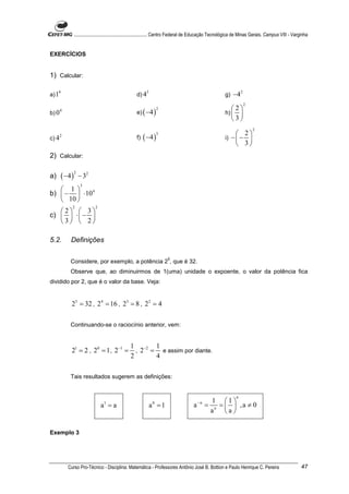 ............................................................. Centro Federal de Educação Tecnológica de Minas Gerais. Campus VIII - Varginha


EXERCÍCIOS


1) Calcular:

a) 1
     4
                                                       d) 4
                                                              3
                                                                                                            g)   −4 2
                                                                                                                        2
                                                                                                                 2
                                                       e) ( −4 )
       4                                                              2
b) 0                                                                                                        h)    
                                                                                                                 3
                                                                                                                            2
                                                                                                                  2
                                                            ( −4 )
                                                                      3
c) 4
       2
                                                       f)                                                   i) −  − 
                                                                                                                  3
2) Calcular:

         ( −4 )
                  2
a)                    − 32
                       3
    1
b)  −  ⋅10 4
    10 
              2                2
   2                  3
c)                  ⋅ − 
   3                  2

5.2.         Definições

                                                                          5
             Considere, por exemplo, a potência 2 , que é 32.
             Observe que, ao diminuirmos de 1(uma) unidade o expoente, o valor da potência fica
dividido por 2, que é o valor da base. Veja:


              25 = 32 , 2 4 = 16 , 23 = 8 , 22 = 4

             Continuando-se o raciocínio anterior, vem:


                                                   1 −2 1
              21 = 2 , 20 = 1 , 2 −1 =               , 2 = e assim por diante.
                                                   2      4

             Tais resultados sugerem as definições:


                                                                                                                   n
                                                                                             −n     1 1
                                   a =a
                                   1
                                                                  a =1
                                                                  0
                                                                                         a        = n =   ,a ≠ 0
                                                                                                   a    a

Exemplo 3




            Curso Pro-Técnico - Disciplina: Matemática - Professores Antônio José B. Bottion e Paulo Henrique C. Pereira                                  47
 