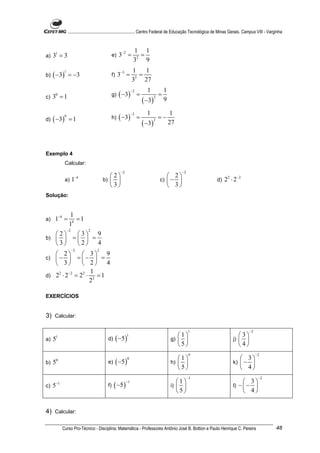 ............................................................. Centro Federal de Educação Tecnológica de Minas Gerais. Campus VIII - Varginha


                                                                     1 1
a)   31 = 3                                       e)    3−2 =          =
                                                                     32 9
                                                                    1    1
     ( −3 )                                            3−3 =
               1
b)                 = −3                           f)                 3
                                                                       =
                                                                    3    27
                                                                               1              1
                                                        ( −3 )
                                                                    −2
c)   30 = 1                                       g)                     =                =
                                                                             ( −3 )
                                                                                      2
                                                                                              9

                                                                               1                  1
                                                        ( −3 )
                                                                    −3
d)   ( −3 )
               0
                    =1                            h)                     =                =−
                                                                             ( −3 )
                                                                                      3
                                                                                                  27



Exemplo 4
               Calcular:
                                                         −2                                             −2
                         −4                  2                                              2
               a)       1                 b)                                            c)  −                   d)   2 2 ⋅ 2 −2
                                             3                                              3
Solução:


                    1
a)    1−4 =            =1
                    14
                   −2           2
   2   3 9
b)   =   =
   3   2   4
                        −2            2
    2      3 9
c)  −  =  −  =
    3      2     4
        −2     1
d) 2 ⋅ 2 = 2 ⋅ 2 = 1
     2      2

              2

EXERCÍCIOS


3) Calcular:

                                                                                                             1                           −2
                                                                                                     1                         3
                                                       ( −5 )
      1                                                       1
a)   5                                       d)                                                   g)                        j)  
                                                                                                     5                         4
                                                                                                             0                                −2
                                                                                                     1                          3
                                                       ( −5 )
                                                                0
b)   5   0
                                             e)                                                   h)                        k)  − 
                                                                                                     5                          4
                                                                                                             −1                                −2
                                                                                                       1                           3
                                                   ( −5 )
         −1                                                   −1
c)   5                                       f)                                                   i)                        l)   −− 
                                                                                                       5                           4


4) Calcular:

              Curso Pro-Técnico - Disciplina: Matemática - Professores Antônio José B. Bottion e Paulo Henrique C. Pereira                                 48
 