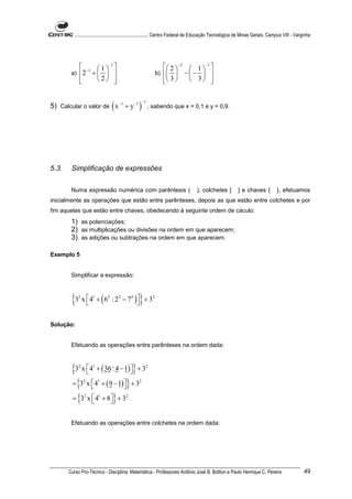 ............................................................. Centro Federal de Educação Tecnológica de Minas Gerais. Campus VIII - Varginha




            −1  1 −1                                          2  −2  1  −1 
        a)  2 +                                          b)   −  −  
           
                2                                           3 
                                                                           3    


5) Calcular o valor de ( x −1 + y −1 ) , sabendo que x = 0,1 e y = 0,9.
                                                    −1




5.3.    Simplificação de expressões


        Numa expressão numérica com parêntesis (                                  ), colchetes [           ] e chaves {           }, efetuamos
inicialmente as operações que estão entre parênteses, depois as que estão entre colchetes e por
fim aquelas que estão entre chaves, obedecendo à seguinte ordem de cáculo:
        1) as potenciações;
        2) as multiplicações ou divisões na ordem em que aparecem;
        3) as adições ou subtrações na ordem em que aparecem.

Exemplo 5


        Simplificar a expressão:



        {3 x 4 + ( 6 : 2 − 7 )} + 3
            2       1        2      2       0            2




Solução:


        Efetuando as operações entre parênteses na ordem dada:



        {3 x 4 + ( 36 : 4 − 1)} + 3
            2
             
                    1
                                
                                                     2



        = {3 x  4 + ( 9 − 1) } + 3
               
                2       1
                              
                                                2



        = {3 x  4 + 8} + 3
               
                2
                       
                        1               2




        Efetuando as operações entre colchetes na ordem dada:




       Curso Pro-Técnico - Disciplina: Matemática - Professores Antônio José B. Bottion e Paulo Henrique C. Pereira                               49
 