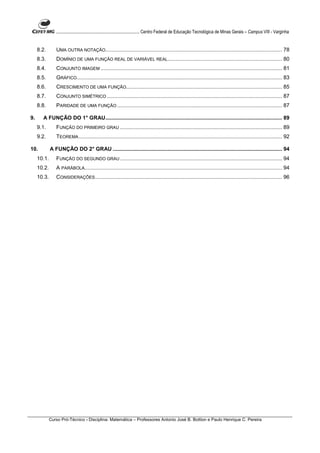 ............................................................................ Centro Federal de Educação Tecnológica de Minas Gerais – Campus VIII - Varginha


     8.2.       UMA OUTRA NOTAÇÃO....................................................................................................................... 78
     8.3.       DOMÍNIO DE UMA FUNÇÃO REAL DE VARIÁVEL REAL............................................................................. 80
     8.4.       CONJUNTO IMAGEM .......................................................................................................................... 81
     8.5.       GRÁFICO .......................................................................................................................................... 83
     8.6.       CRESCIMENTO DE UMA FUNÇÃO......................................................................................................... 85
     8.7.       CONJUNTO SIMÉTRICO ...................................................................................................................... 87
     8.8.       PARIDADE DE UMA FUNÇÃO ............................................................................................................... 87

9.     A FUNÇÃO DO 1° GRAU....................................................................................................................... 89
     9.1.       FUNÇÃO DO PRIMEIRO GRAU ............................................................................................................. 89
     9.2.       TEOREMA ......................................................................................................................................... 92

10.          A FUNÇÃO DO 2° GRAU .................................................................................................................. 94
     10.1.      FUNÇÃO DO SEGUNDO GRAU ............................................................................................................. 94
     10.2.      A PARÁBOLA..................................................................................................................................... 94
     10.3.      CONSIDERAÇÕES.............................................................................................................................. 96




             Curso Pró-Técnico - Disciplina: Matemática – Professores Antonio José B. Bottion e Paulo Henrique C. Pereira
 