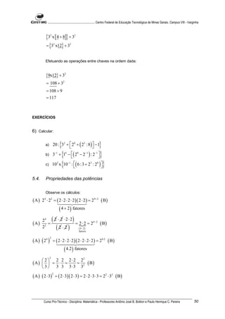............................................................. Centro Federal de Educação Tecnológica de Minas Gerais. Campus VIII - Varginha



          {3 x [ 4 + 8]} + 3
              2                                    2



          = {3 x12} + 3
                      2                    2




         Efetuando as operações entre chaves na ordem dada:


          {9x12} + 32
          = 108 + 32
          = 108 + 9
          = 117



EXERCÍCIOS


6) Calcular:

         a)          {                      }
                  20 : 32 +  20 + ( 23 : 8)  − 1

         b)       3 + {1 − ( 2 − 2 ) : 2 }
                          −1
                           
                                   4
                                              
                                                       0         −1         −1



         c)       10 x {10 : ( 6 : 3 + 2 : 2 ) }
                           2
                             
                                       −1
                                                
                                                                      3      0




5.4.      Propriedades das potências


         Observe os cálculos:

(A)    24 ⋅ 22 = ( 2 ⋅ 2 ⋅ 2 ⋅ 2 )( 2 ⋅ 2 ) = 2 4+ 2                             ( B)
                               ( 4 + 2 ) fatores

(A)
       24
           =
                  (
             2 ⋅ 2 ⋅2⋅2
                        = 2 ⋅ 2 = 24− 2 ( B )
                                               )
       2 2
                2⋅2       (
                          ( 4− 2)      )                   fatores


(A)    ( 2 ) = ( 2 ⋅ 2 ⋅ 2 ⋅ 2 )( 2 ⋅ 2 ⋅ 2 ⋅ 2 ) = 2 ( B)
          4 2                                                                    4.2



                      ( 4.2 ) fatores
              2
         2 2 2 ⋅ 2 22
(A)   = ⋅ =
     2
                =                                                  ( B)
    3  3 3 3 ⋅ 3 32

( A ) ( 2 ⋅ 3)            = ( 2 ⋅ 3 )( 2 ⋅ 3) = 2 ⋅ 2 ⋅ 3 ⋅ 3 = 22 ⋅ 32 ( B )
                  2




        Curso Pro-Técnico - Disciplina: Matemática - Professores Antônio José B. Bottion e Paulo Henrique C. Pereira                               50
 